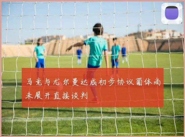 马竞与尤尔曼达成初步协议葡体尚未展开直接谈判