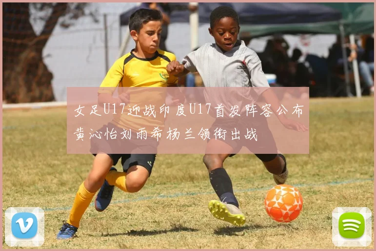 女足U17迎战印度U17首发阵容公布黄沁怡刘雨希杨兰领衔出战