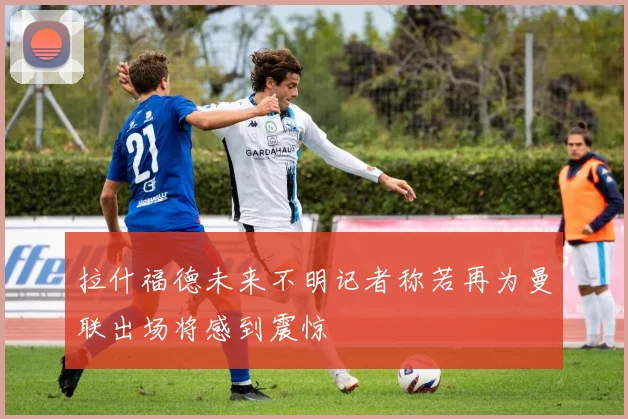 拉什福德未来不明记者称若再为曼联出场将感到震惊