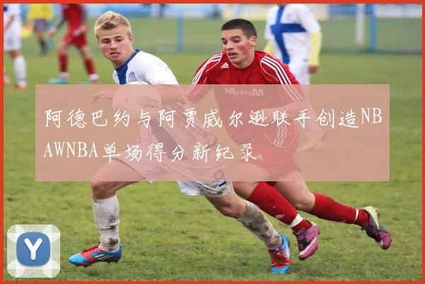 阿德巴约与阿贾威尔逊联手创造NBAWNBA单场得分新纪录