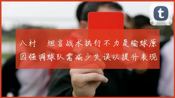 八村塁坦言战术执行不力是输球原因强调球队需减少失误以提升表现