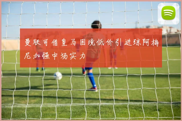 曼联可借皇马困境低价引进琼阿梅尼加强中场实力
