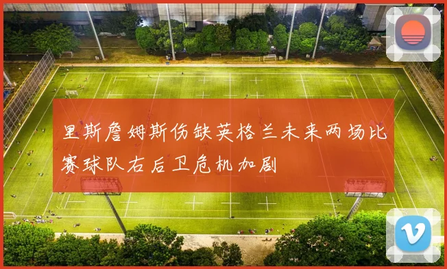 里斯詹姆斯伤缺英格兰未来两场比赛球队右后卫危机加剧