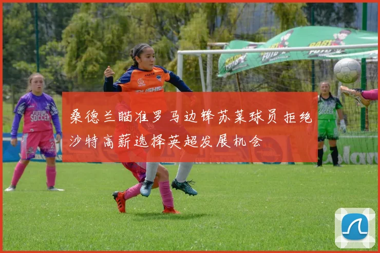 桑德兰瞄准罗马边锋苏莱球员拒绝沙特高薪选择英超发展机会