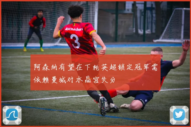 阿森纳有望在下轮英超锁定冠军需依赖曼城对水晶宫失分