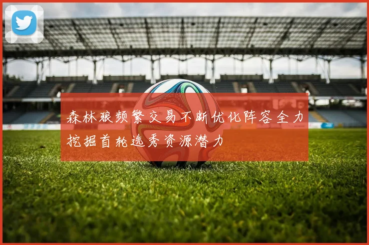 森林狼频繁交易不断优化阵容全力挖掘首轮选秀资源潜力