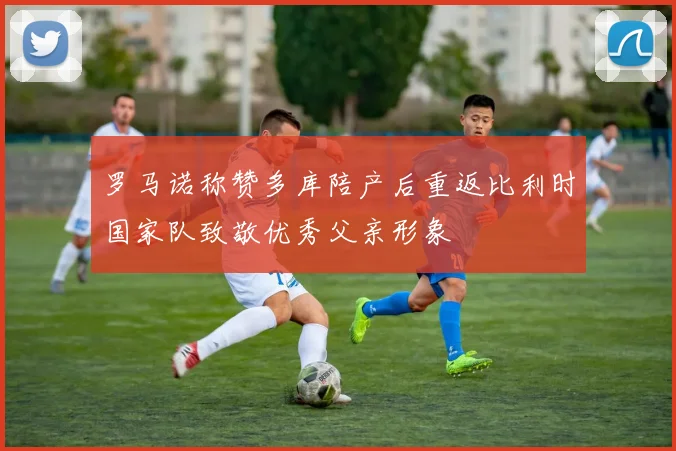 罗马诺称赞多库陪产后重返比利时国家队致敬优秀父亲形象