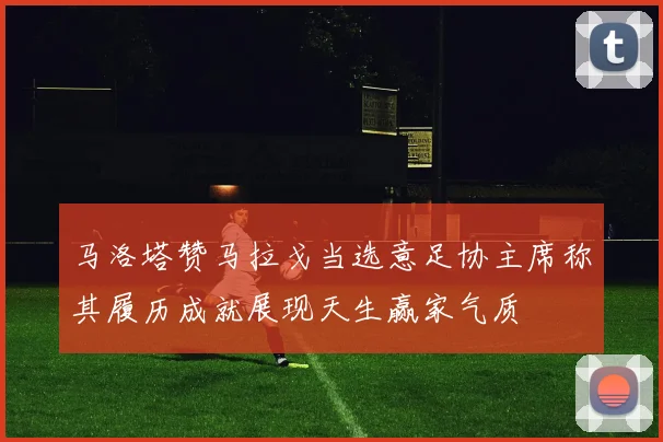 马洛塔赞马拉戈当选意足协主席称其履历成就展现天生赢家气质