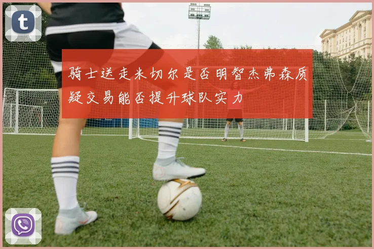 骑士送走米切尔是否明智杰弗森质疑交易能否提升球队实力