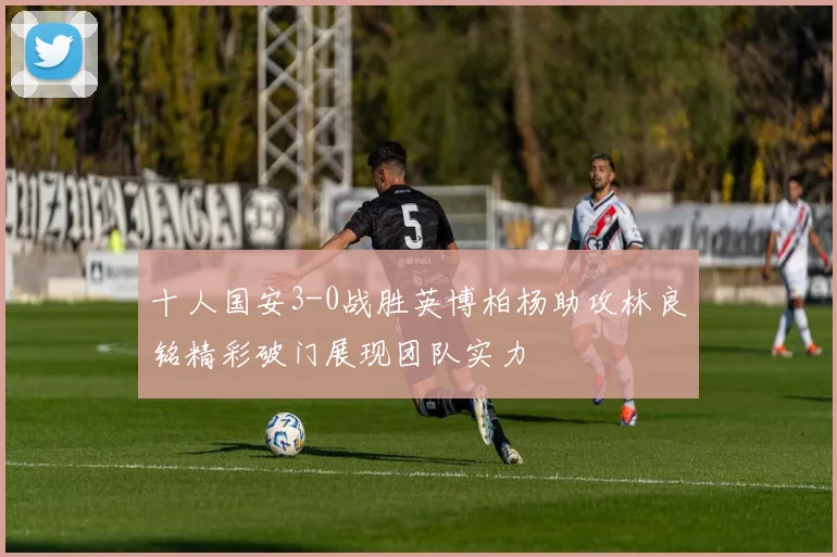 十人国安3-0战胜英博柏杨助攻林良铭精彩破门展现团队实力