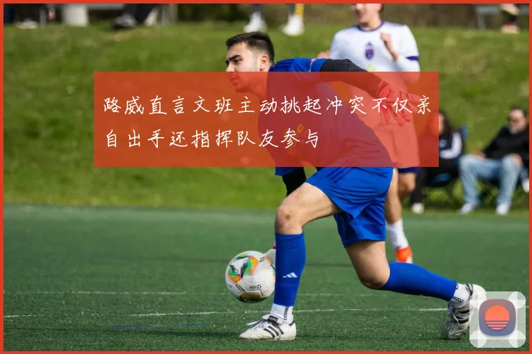 路威直言文班主动挑起冲突不仅亲自出手还指挥队友参与