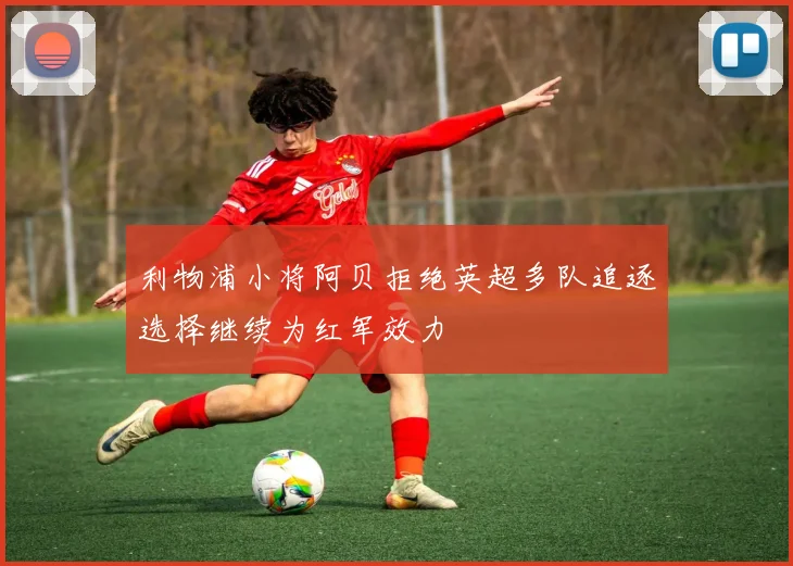 利物浦小将阿贝拒绝英超多队追逐选择继续为红军效力