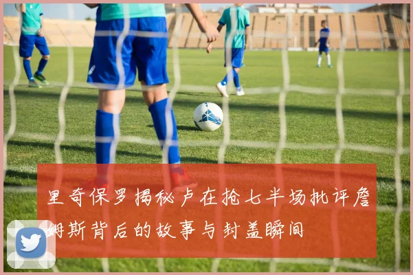 里奇保罗揭秘卢在抢七半场批评詹姆斯背后的故事与封盖瞬间