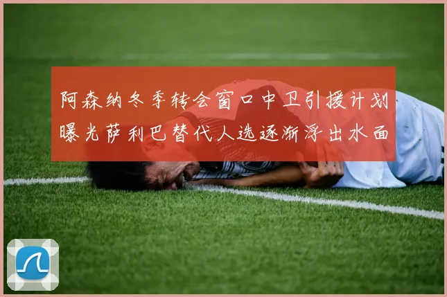 阿森纳冬季转会窗口中卫引援计划曝光萨利巴替代人选逐渐浮出水面