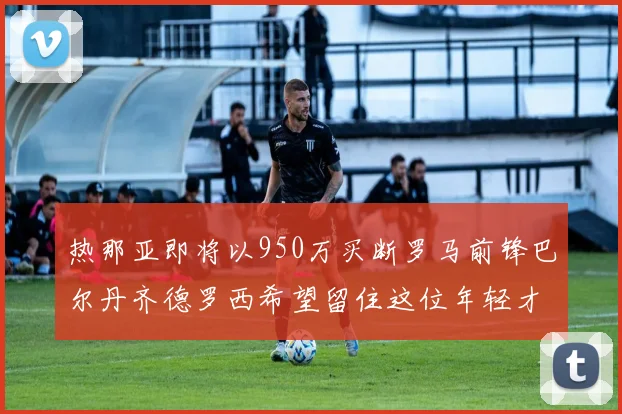 热那亚即将以950万买断罗马前锋巴尔丹齐德罗西希望留住这位年轻才俊