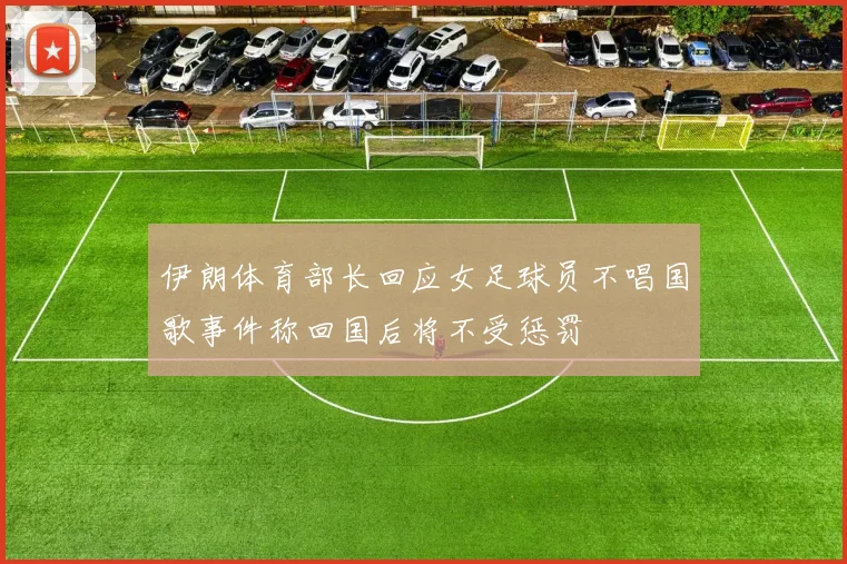 伊朗体育部长回应女足球员不唱国歌事件称回国后将不受惩罚