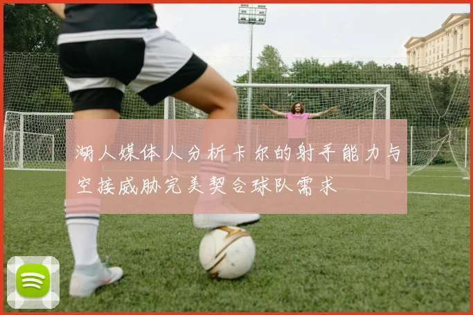 湖人媒体人分析卡尔的射手能力与空接威胁完美契合球队需求
