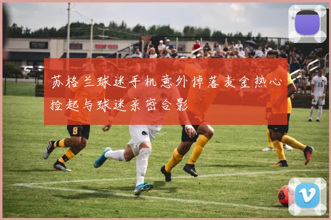 苏格兰球迷手机意外掉落麦金热心捡起与球迷亲密合影