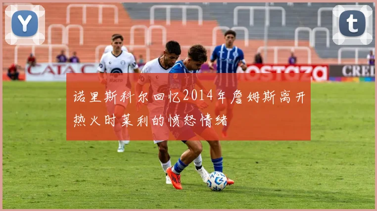 诺里斯科尔回忆2014年詹姆斯离开热火时莱利的愤怒情绪