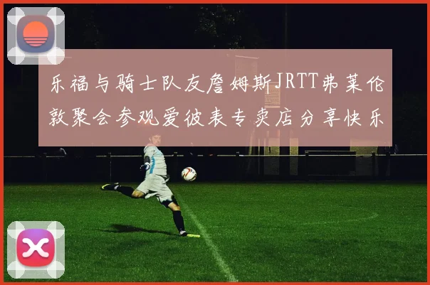 乐福与骑士队友詹姆斯JRTT弗莱伦敦聚会参观爱彼表专卖店分享快乐时光