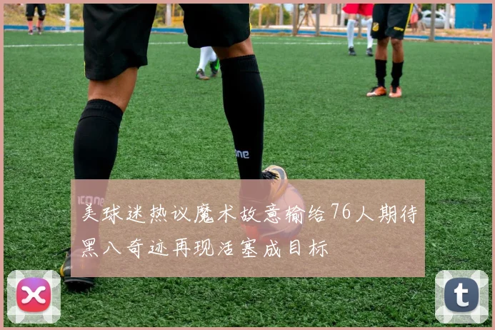 美球迷热议魔术故意输给76人期待黑八奇迹再现活塞成目标
