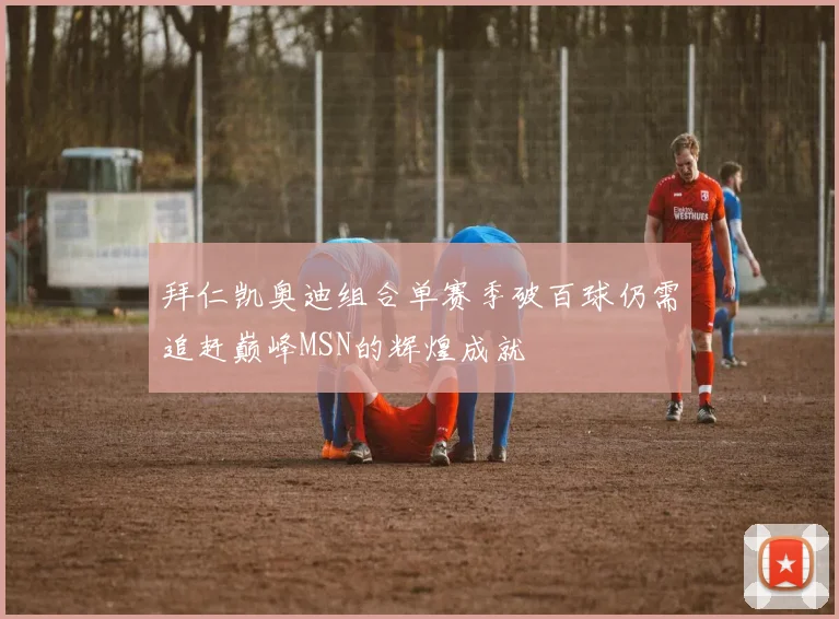拜仁凯奥迪组合单赛季破百球仍需追赶巅峰MSN的辉煌成就
