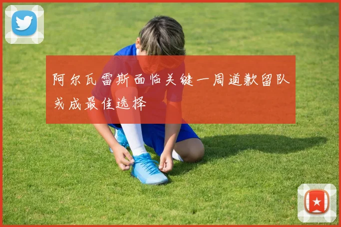 阿尔瓦雷斯面临关键一周道歉留队或成最佳选择