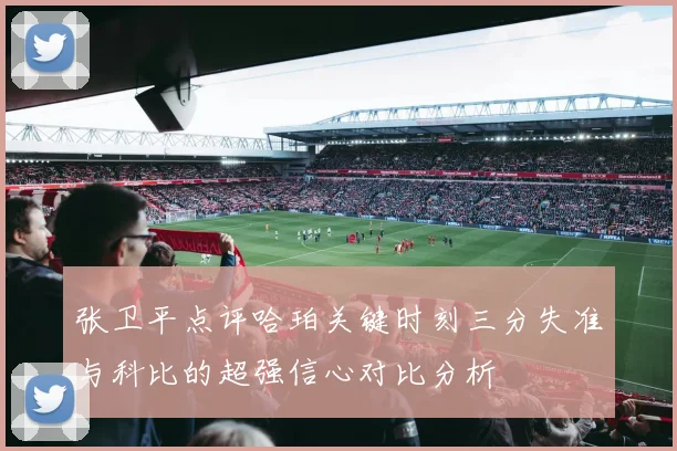 张卫平点评哈珀关键时刻三分失准与科比的超强信心对比分析