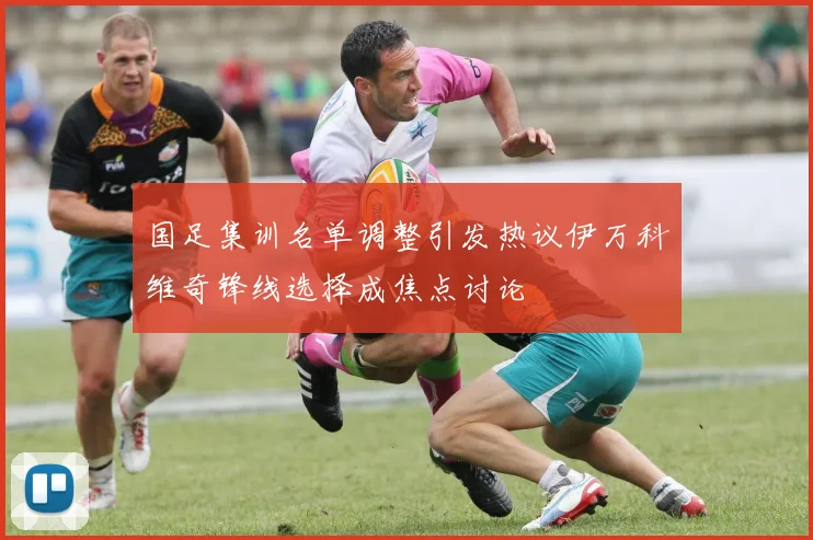 国足集训名单调整引发热议伊万科维奇锋线选择成焦点讨论