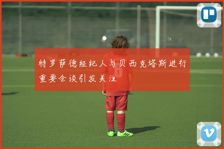 特罗萨德经纪人与贝西克塔斯进行重要会谈引发关注